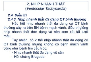 2.4. Điều trị
2.4.3. Nhịp nhanh thất đa dạng QT bình thường
Hầu hết nhịp nhanh thất đa dạng có QT bình
thường xảy ra trên BN bệnh mạch vành, điều trị giống
nhịp nhanh thất đơn dạng và nên xem xét tái tưới
máu.
Tuy nhiên, có 2 thể nhịp nhanh thất đa dạng có
QT bình thường nhưng không có bệnh mạch vành
cũng như bệnh tim cấu trúc:
- Nhịp nhanh thất đa dạng vô căn
- Hội chứng Brugada
2. NHỊP NHANH THẤT
(Ventricular Tachycardia)
 