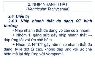 2.4. Điều trị
2.4.3. Nhịp nhanh thất đa dạng QT bình
thường
- Nhịp nhanh thất đa dạng vô căn có 2 nhóm:
+ Nhóm 1: gắng sức gây nhịp nhanh thất →
đáp ứng tốt với ức chế bêta
+ Nhóm 2: NTT/T gây nên nhịp nhanh thất đa
dạng, tỷ lệ đột tử cao, không đáp ứng với ức chế
bêta mà lại đáp ứng với Verapamil.
2. NHỊP NHANH THẤT
(Ventricular Tachycardia)
 