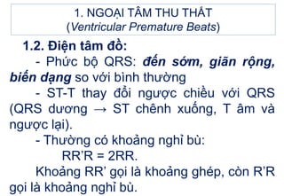 1. NGOẠI TÂM THU THẤT
(Ventricular Premature Beats)
1.2. Điện tâm đồ:
- Phức bộ QRS: đến sớm, giãn rộng,
biến dạng so với bình thường
- ST-T thay đổi ngược chiều với QRS
(QRS dương → ST chênh xuống, T âm và
ngược lại).
- Thường có khoảng nghỉ bù:
RR’R = 2RR.
Khoảng RR’ gọi là khoảng ghép, còn R’R
gọi là khoảng nghỉ bù.
 