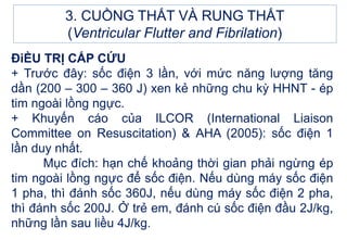 3. CUỒNG THẤT VÀ RUNG THẤT
(Ventricular Flutter and Fibrilation)
ĐiỀU TRỊ CẤP CỨU
+ Trước đây: sốc điện 3 lần, với mức năng lượng tăng
dần (200 – 300 – 360 J) xen kẻ những chu kỳ HHNT - ép
tim ngoài lồng ngực.
+ Khuyến cáo của ILCOR (International Liaison
Committee on Resuscitation) & AHA (2005): sốc điện 1
lần duy nhất.
Mục đích: hạn chế khoảng thời gian phải ngừng ép
tim ngoài lồng ngực để sốc điện. Nếu dùng máy sốc điện
1 pha, thì đánh sốc 360J, nếu dùng máy sốc điện 2 pha,
thì đánh sốc 200J. Ở trẻ em, đánh cú sốc điện đầu 2J/kg,
những lần sau liều 4J/kg.
 