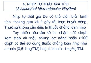 4. NHỊP TỰ THẤT GIA TỐC
(Accelerated Idioventricular Rhythm)
Nhịp tự thất gia tốc có thể diễn biến lành
tính, thoáng qua và ít gây rối loạn huyết động.
Thường không cần điều trị thuốc chống loạn nhịp.
Tuy nhiên nếu tần số tim chậm <50 ck/ph
kèm theo có triệu chứng cơ năng hoặc >100
ck/ph có thể sử dụng thuốc chống loạn nhịp như
atropin (0,5-1mg/TM) hoặc Lidocain 1mg/kg/TM.
 
