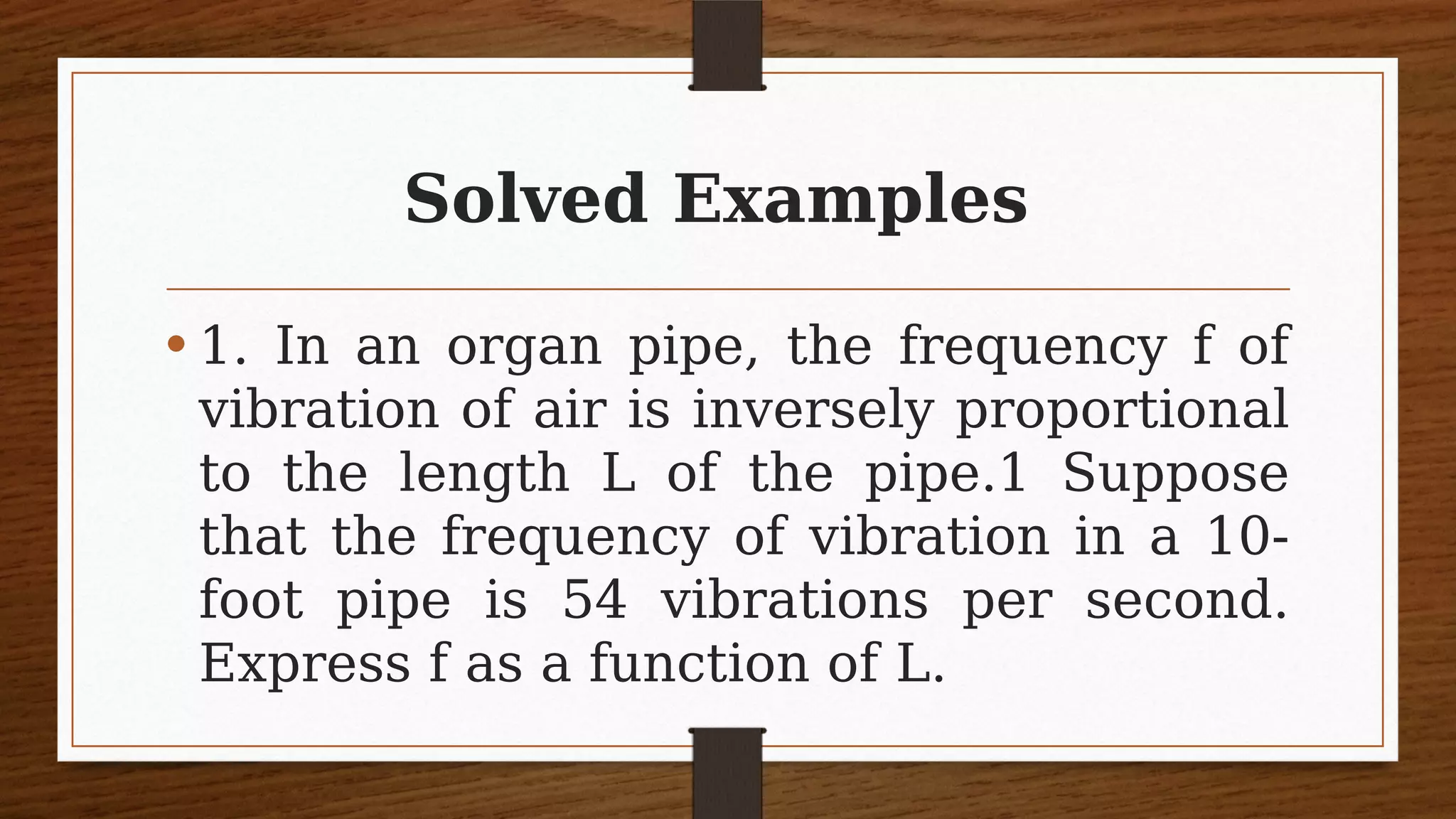 Solved Examples
• 1. In an organ pipe, the frequency f of
vibration of air is inversely proportional
to the length L of the pipe.1 Suppose
that the frequency of vibration in a 10-
foot pipe is 54 vibrations per second.
Express f as a function of L.
 