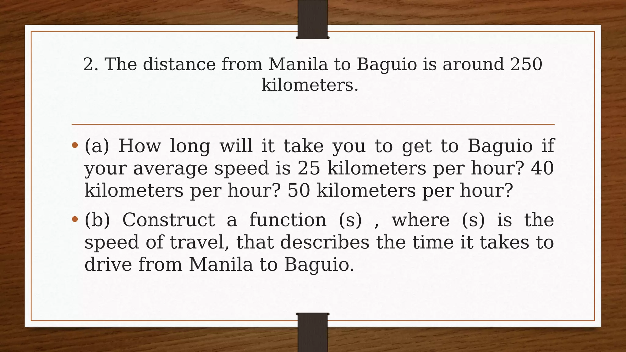 2. The distance from Manila to Baguio is around 250
kilometers.
• (a) How long will it take you to get to Baguio if
your average speed is 25 kilometers per hour? 40
kilometers per hour? 50 kilometers per hour?
• (b) Construct a function (s) , where (s) is the
speed of travel, that describes the time it takes to
drive from Manila to Baguio.
 