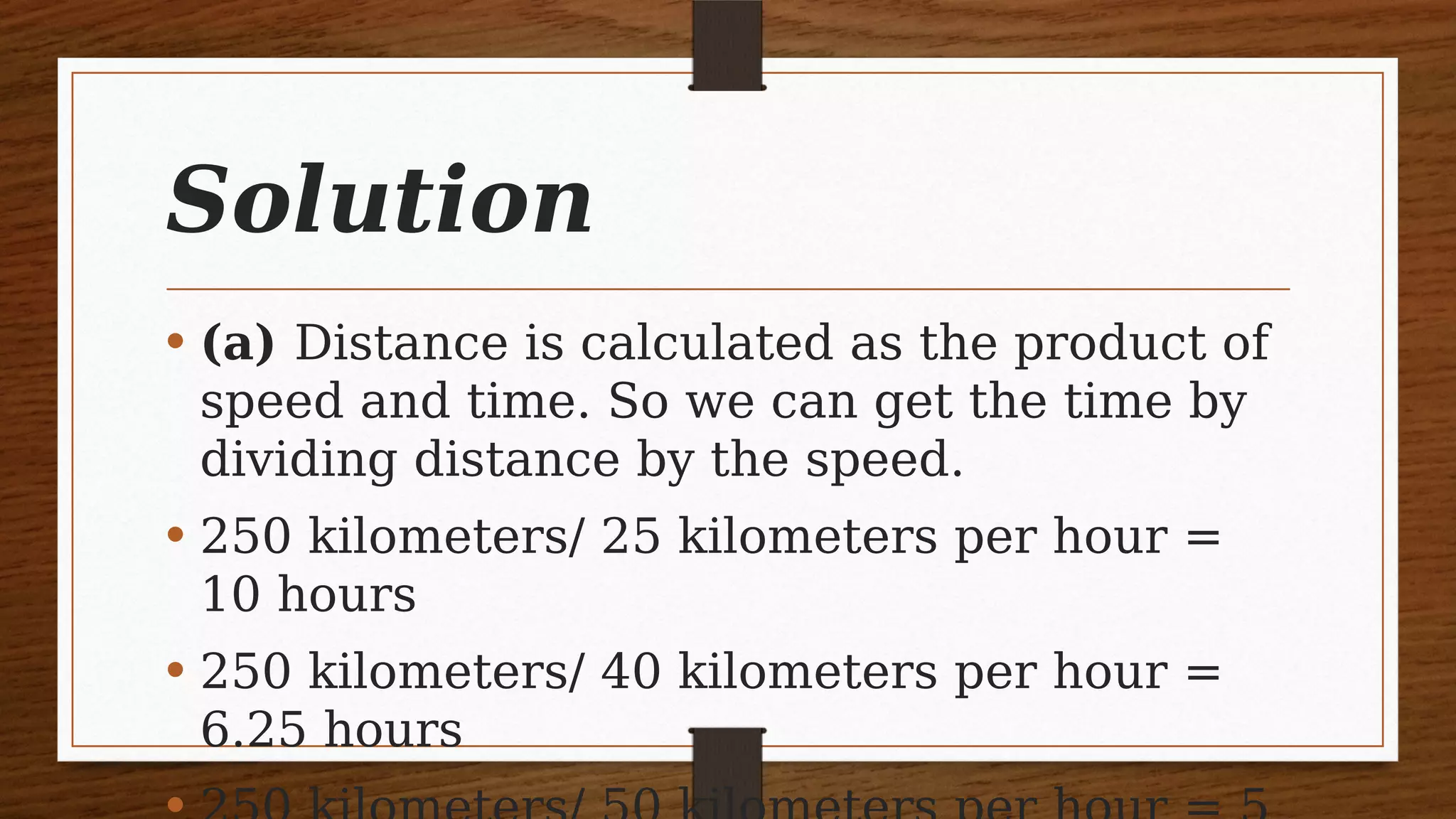 Solution
• (a) Distance is calculated as the product of
speed and time. So we can get the time by
dividing distance by the speed.
• 250 kilometers/ 25 kilometers per hour =
10 hours
• 250 kilometers/ 40 kilometers per hour =
6.25 hours
 