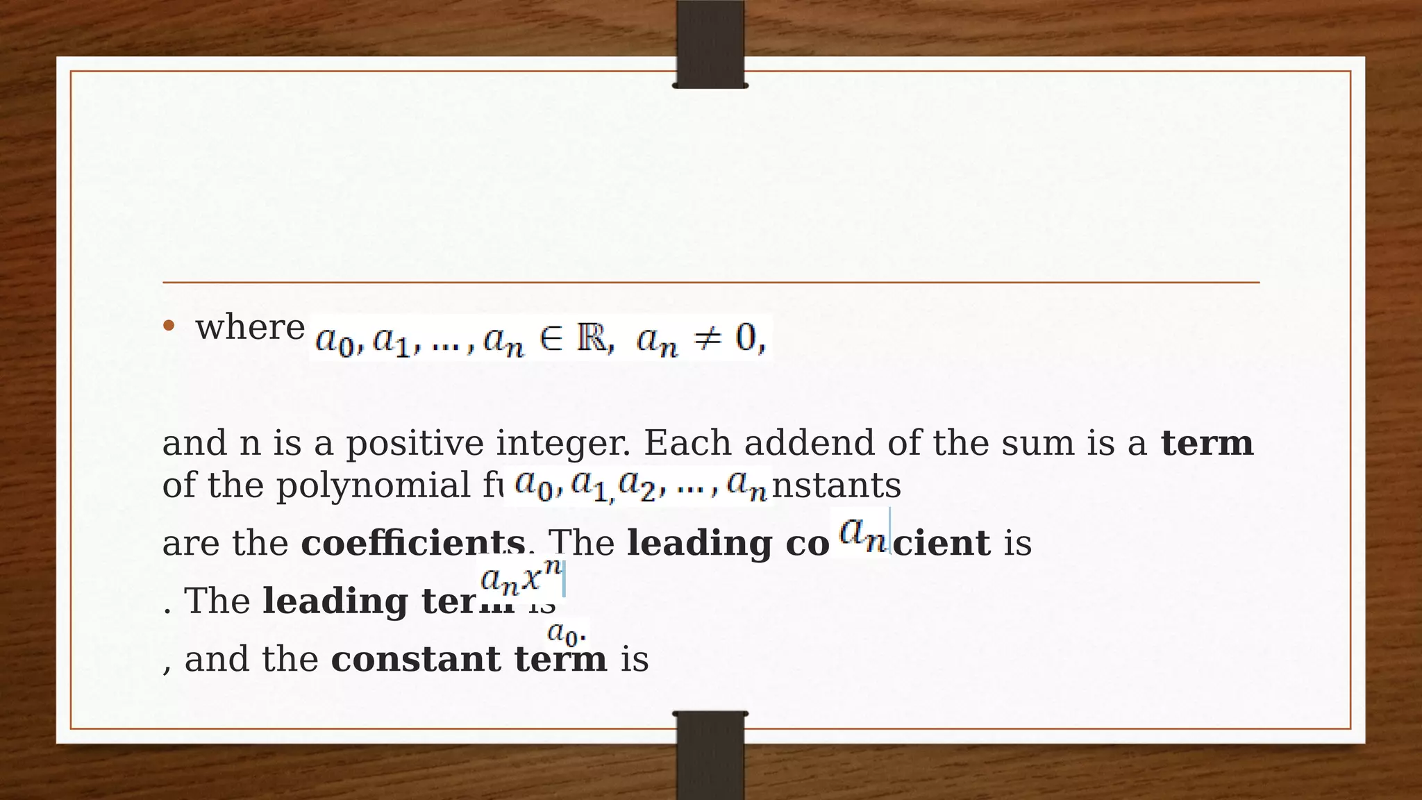 • where
and n is a positive integer. Each addend of the sum is a term
of the polynomial function. The constants
are the coefficients. The leading coefficient is
. The leading term is
, and the constant term is
 
