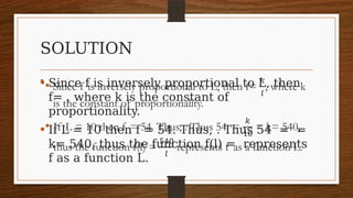 SOLUTION
• Since f is inversely proportional to L, then
f= , where k is the constant of
proportionality.
• If L = 10 then f = 54. Thus, . Thus 54 = =
k= 540, thus the function f(l) = represents
f as a function L.
•  
 