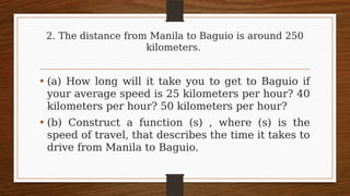 2. The distance from Manila to Baguio is around 250
kilometers.
• (a) How long will it take you to get to Baguio if
your average speed is 25 kilometers per hour? 40
kilometers per hour? 50 kilometers per hour?
• (b) Construct a function (s) , where (s) is the
speed of travel, that describes the time it takes to
drive from Manila to Baguio.
 