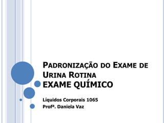PADRONIZAÇÃO DO EXAME DE
URINA ROTINA
EXAME QUÍMICO
Líquidos Corporais 1065
Profª. Daniela Vaz
 