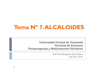 Universidad Central de Venezuela
Facultad de Farmacia
Farmacognosia y Medicamentos Herbarios
Profª Nery Margarita Pérez Ibáñez
Año 2013-2014
Tema Nº 7.ALCALOIDES
1
 