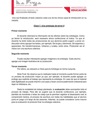 Una vez finalizado el texto colectivo cada uno de los chicos copia la introducción en su
carpeta.
Clase 7. Una antología de terror II
Primer momento
El docente retomará la información de los afiches sobre las antologías. Como
ya tienen la introducción, será necesario ahora confeccionar el índice. Ya que el
docente ha leído todas las producciones de sus alumnos podrá sugerir y poner en
discusión cómo agrupar los textos, por ejemplo: De brujas y demonios, De espantos y
aparecidos, De transformaciones, Urbanos y rurales, entre otros. Producirán así el
índice con una escritura colectiva.
Segundo momento
Puede resultar interesante agregar imágenes a la antología. Cada alumno
agrega una imagen ilustrativa de su producción.
Tercer momento
Por último, se colocará un título para la Antología en forma conjunta.
Nota Final: Se observa que lo realizado hasta el momento puede formar parte de
un proceso de producción mayor ya que, por ejemplo, el docente puede agregar un
prólogo que explicite el trabajo que representa la antología. En caso de que el material
esté digitalizado se puede imprimir una copia y hacer una encuadernación artesanal para
dejar en biblioteca, etc.
Dada la modalidad de trabajo planteada, la evaluación debe acompañar todo el
proceso de trabajo. Para ello se sugiere que el docente confeccione, por ejemplo,
planillas de monitoreo o listas de cotejo que le permitan registrar el desempeño oral, la
comprensión lectora, el proceso de escritura con todas las habilidades que el alumno
pone en juego a lo largo de las sesiones. Además, se puede considerar como insumo
para la evaluación el producto final: la antología colectiva.
 