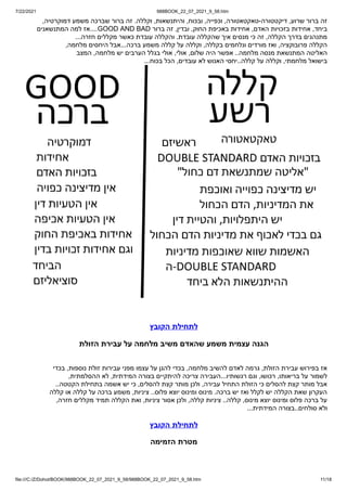 7/22/2021 988BOOK_22_07_2021_9_58.htm
file:///C:/Z/Dohot/BOOK/988BOOK_22_07_2021_9_58/988BOOK_22_07_2021_9_58.htm 11/18
,‫דמוקרטיה‬ ‫משמע‬ ‫שברכה‬ ‫ברור‬ ‫זה‬ .‫וקללה‬ ,‫והיתנשאות‬ ,‫ובכוח‬ ,‫וכפייה‬ ,‫טאקטאטורה‬-‫דיקטטורה‬ ,‫שרוע‬ ‫ברור‬ ‫זה‬
‫המתנשאנים‬ ‫למה‬ ‫אז‬....GOOD AND BAD ‫ברור‬ ‫זה‬ ,‫ובדין‬ ,‫החוק‬ ‫באכיפת‬ ‫אחידות‬ ,‫האדם‬ ‫בזכויות‬ ‫אחידות‬ ,‫ביחד‬
...‫חזרה‬ ‫מקללים‬ ‫כאשר‬ ‫עובדת‬ ‫והקללה‬ .‫עובדת‬ ‫שהקללה‬ ‫איך‬ ‫מנסים‬ ‫כי‬ ‫זה‬ ,‫הקללה‬ ‫בדרך‬ ‫מתנהגים‬
,‫מלחמה‬ ‫היחסים‬ ‫אבל‬...‫ברכה‬ ‫משמע‬ ‫קללה‬ ‫על‬ ‫וקללה‬ ,‫בקללה‬ ‫ונלחמים‬ ‫מורדים‬ ‫ואז‬ ,‫פרובוקציה‬ ‫הקללה‬
‫המצב‬ ,‫מלחמה‬ ‫יש‬ ‫הערבים‬ ‫בגלל‬ ‫אולי‬ ,‫אולי‬ ,‫שלום‬ ‫היה‬ ‫אפשר‬ ..‫מלחמה‬ ‫מנסה‬ ‫המתנשאת‬ ‫האליטה‬
...‫בכוח‬ ‫הכל‬ ,‫עובדים‬ ‫לא‬ ‫האנוש‬ ‫יחסי‬..‫קללה‬ ‫על‬ ‫וקללה‬ ,‫מלחמתי‬ ‫בישואל‬
‫הקובץ‬ ‫לתחילת‬
‫הזולת‬ ‫עבירת‬ ‫על‬ ‫מלחמה‬ ‫משיב‬ ‫שהאדם‬ ‫משמע‬ ‫עצמית‬ ‫הגנה‬
‫בכדי‬ ,‫נוספות‬ ‫זולת‬ ‫עבירות‬ ‫מפני‬ ‫עצמו‬ ‫על‬ ‫להגן‬ ‫בכדי‬ ,‫מלחמה‬ ‫להשיב‬ ‫לאדם‬ ‫גרמה‬ ,‫הזולת‬ ‫עבירת‬ ‫בפירוש‬ ‫אז‬


,‫ההסלמתית‬ ‫לא‬ ,‫המידתית‬ ‫בצורה‬ ‫להיתקיים‬ ‫צריכה‬ ‫העבירה‬...‫רגשותיו‬ ‫וגם‬ ,‫רכושו‬ ,‫בריאותו‬ ‫על‬ ‫לשמור‬


..‫הקטטה‬ ‫בתחילת‬ ‫אשמה‬ ‫יש‬ ‫כי‬ ,‫להסלים‬ ‫קצת‬ ‫מותר‬ ‫ולכן‬ ,‫עבירה‬ ‫התחיל‬ ‫הזולת‬ ‫כי‬ ‫להסלים‬ ‫קצת‬ ‫מותר‬ ‫אבל‬


‫קללה‬ ‫או‬ ‫קללה‬ ‫על‬ ‫ברכה‬ ‫משמע‬ ,‫ציניות‬ ..‫פלוס‬ ‫יוצא‬ ‫ומינוס‬ ‫מינוס‬ .‫ברכה‬ ‫יש‬ ‫ואז‬ ‫לקלל‬ ‫יש‬ ‫הקללה‬ ‫שאת‬ ‫העקרון‬


,‫חזרה‬ ‫מקללים‬ ‫תמיד‬ ‫הקללה‬ ‫ואת‬ ,‫ציניות‬ ‫אסור‬ ‫ולכן‬ ,‫קללה‬ ‫ציניות‬ ..‫קללה‬ ,‫מינוס‬ ‫יוצא‬ ‫ומינוס‬ ‫פלוס‬ ‫ברכה‬ ‫על‬


...‫המידתית‬ ‫בצורה‬..‫סולחים‬ ‫ולא‬
‫הקובץ‬ ‫לתחילת‬
‫הזמימה‬ ‫מטרת‬
 