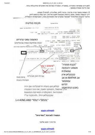 7/22/2021 988BOOK_22_07_2021_9_58.htm
file:///C:/Z/Dohot/BOOK/988BOOK_22_07_2021_9_58/988BOOK_22_07_2021_9_58.htm 7/18
,‫ברור‬ ‫בלתי‬ ‫מידע‬ ‫לפי‬ ‫האדם‬ ‫את‬ ‫מטייגת‬ ‫המטררה‬ .‫במאגריה‬ ,‫המטררה‬ ‫שמוציאה‬ ‫הרע‬ ‫לשון‬
..‫במסמך‬ ‫שומרת‬ ‫הדיבה‬ ‫ואת‬
.‫פעמים‬ 3 ‫לפחות‬ .‫כדין‬ ‫ושלא‬ ,‫לחוק‬ ‫בניגוד‬ ,‫מדיציני‬ ‫כפייה‬ ‫במוסד‬ ‫השמות‬ .6
,‫לחוק‬ ‫בהתאם‬ ‫שלא‬ ‫דעה‬ ,‫מדיניות‬ ‫לאכוף‬ ‫המבצעת‬ ‫הרשות‬ ‫מנסה‬ ,‫במוסד‬ ‫ההשמה‬ ‫דרך‬
...‫הישואלית‬ ‫האנטישמיות‬ ,‫בארץ‬ ‫המושרצים‬ ‫את‬ ‫שמעדיף‬ "‫"סטטוס‬ "‫הוולדותית‬ ‫"גזענות‬ ‫והדעה‬
‫הקובץ‬ ‫לתחילת‬
"‫"המדיניות‬ ‫לאכיפת‬ ‫המשרד‬
‫שלטוני‬ ‫פשע‬ = ‫מדיניות‬
‫הקובץ‬ ‫לתחילת‬
 