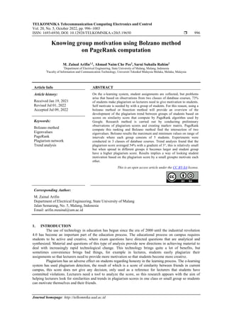 TELKOMNIKA Telecommunication Computing Electronics and Control
Vol. 20, No. 5, October 2022, pp. 996~1003
ISSN: 1693-6930, DOI: 10.12928/TELKOMNIKA.v20i5.19650  996
Journal homepage: http://telkomnika.uad.ac.id
Knowing group motivation using Bolzano method
on PageRank computation
M. Zainal Arifin1,2
, Ahmad Naim Che Pee2
, Sarni Suhaila Rahim2
1
Department of Electrical Engineering, State University of Malang, Malang, Indonesia
2
Faculty of Information and Communication Technology, Universiti Teknikal Malaysia Melaka, Melaka, Malaysia
Article Info ABSTRACT
Article history:
Received Jan 19, 2021
Revised Jul 01, 2022
Accepted Jul 09, 2022
On the e-learning system, student assignments are collected, but problems
arise that based on observations from two classes of database courses, 73%
of students make plagiarism so lecturers need to give motivation to students.
Self motivate is needed by with a group of students. For this reason, using a
bolzano method or bisection method will provide an overview of the
development of the plagiarism trend between groups of students based on
scores on similarity score that compute by PageRank algorithm used by
Google. Research method is carried out by conducting preliminary
observations of plagiarism scores and creating markov matrix. PageRank
compute this ranking and Bolzano method find the intersection of two
eigenvalues. Bolzano results the maximum and minimum values on range of
intervals where each group consists of 5 students. Experiments were
conducted in 3 classes of database courses. Trend analysis found that the
plagiarism score averaged 54% with a gradient of 3°, this is relatively small
but when spread in different groups it becomes larger and student group
have a higher plagiarism score. Results implies a way of looking student
motivation based on the plagiarism score by a small groupto motivate each
other.
Keywords:
Bolzano method
Eigenvalues
PageRank
Plagiarism network
Trend analysis
This is an open access article under the CC BY-SA license.
Corresponding Author:
M. Zainal Arifin
Department of Electrical Engineering, State University of Malang
Jalan Semarang, No. 5, Malang, Indonesia
Email: arifin.mzainal@um.ac.id
1. INTRODUCTION
The use of technology in education has begun since the era of 2000 until the industrial revolution
4.0 has become an important part of the education process. The educational process on campus requires
students to be active and creative, where exam questions have directed questions that are analytical and
synthesized. Material and questions of this type of analysis provide new directions in achieving material to
deal with increasingly rapid technological change. This technology brings quite a lot of benefits, but
sometimes convenience brings bad things, for example in lectures, students easily plagiarize their
assignments so that lecturers need to provide more motivation so that students become more creative.
Plagiarism has an adverse effect on students regarding honesty in the learning process. The e-learning
system has used plagiarism detection, the result of which is a score of similarity between friends in current
campus, this score does not give any decision, only used as a reference for lecturers that students have
committed violations. Lecturers need a tool to analyze the score, so this research appears with the aim of
helping lecturers look for similarities and trends in plagiarism scores in one class or small group so students
can motivate themselves and their friends.
 