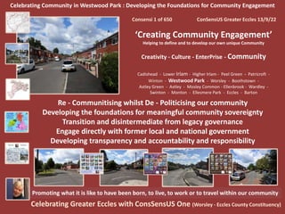 Celebrating Community in Westwood Park : Developing the Foundations for Community Engagement
Consensi 1 of 650 ConSensUS Greater Eccles 13/9/22
‘Creating Community Engagement’
Helping to define and to develop our own unique Community
Creativity - Culture - EnterPrise - Community
Cadishead - Lower Irlam - Higher Irlam - Peel Green - Patricroft -
Winton - Westwood Park - Worsley - Boothstown -
Astley Green - Astley - Mosley Common - Ellenbrook - Wardley -
Swinton - Monton - Ellesmere Park - Eccles - Barton
Celebrating Greater Eccles with ConsSensUS One (Worsley - Eccles County Constituency)
Promoting what it is like to have been born, to live, to work or to travel within our community
Re - Communitising whilst De - Politicising our community
Developing the foundations for meaningful community sovereignty
Transition and disintermediate from legacy governance
Engage directly with former local and national government
Developing transparency and accountability and responsibility
 