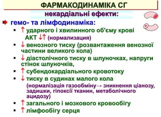 ФАРМАКОДИНАМІКА СГ
некардіальні ефекти:
гемо- та лімфодинаміка:
  ударного і хвилинного об'єму крові
АКТ  (нормализация)
  венозного тиску (розвантаження венозної
частини великого кола)
  діастолічного тиску в шлуночках, напруги
стінок шлуночків,
  субендокардіального кровотоку
  тиску в судинах малого кола
(нормалізація газообміну→ зникнення ціанозу,
задишки, гіпоксії тканин, метаболічного
ацидозу)
  загального і мозкового кровообігу
  лімфообігу серця
 