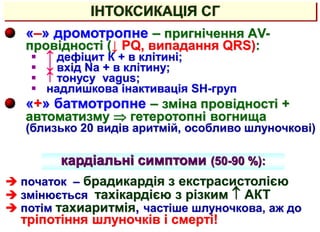 ІНТОКСИКАЦІЯ СГ
«–» дромотропне – пригнічення АV-
провідності (↓ PQ, випадання QRS):
  дефіцит К + в клітині;
  вхід Na + в клітину;
  тонусу vagus;
 надлишкова інактивація SH-груп
«+» батмотропне – зміна провідності +
автоматизму  гетеротопні вогнища
(близько 20 видів аритмій, особливо шлуночкові)
кардіальні симптоми (50-90 %):
 початок – брадикардія з екстрасистолією
 змінюється тахікардією з різким  АКТ
 потім тахиаритмія, частіше шлуночкова, аж до
тріпотіння шлуночків і смерті!
 