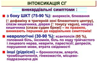 ІНТОКСИКАЦІЯ СГ
внекардіальні симптоми :
з боку ШКТ (75-90 %): анорексія, блювання
(↑ дофаміну в тригерній зоні блювотного центру),
спазм кишечника, діарея (↑ тонусу vagus), некроз
кишечника (спазм судин брижі) – як правило,
виникають першими до кардіальних симптомів!
неврологічні (30-90 %): ксантопсія (95 %),
головний біль, інсомнія, біль по ходу трійчастого
і лицевого нерва, неврити, парестезії; депресія,
порушення мови, втрата свідомості
інші (рідкісні) – бронхоспазм, алергія,
тромбоцитопенія, гінекомастія, місцево-
подразнююча дія
 