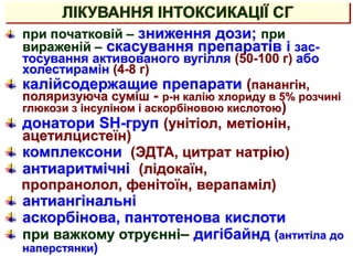 при початковій – зниження дози; при
вираженій – скасування препаратів і зас-
тосування активованого вугілля (50-100 г) або
холестирамін (4-8 г)
калійсодержащие препарати (панангін,
поляризуюча суміш - р-н калію хлориду в 5% розчині
глюкози з інсуліном і аскорбіновою кислотою)
донатори SH-груп (унітіол, метіонін,
ацетилцистеїн)
комплексони (ЭДТА, цитрат натрію)
антиаритмічні (лідокаїн,
пропранолол, фенітоїн, верапаміл)
антиангінальні
аскорбінова, пантотенова кислоти
при важкому отруєнні– дигібайнд (антитіла до
наперстянки)
ЛІКУВАННЯ ІНТОКСИКАЦІЇ СГ
 