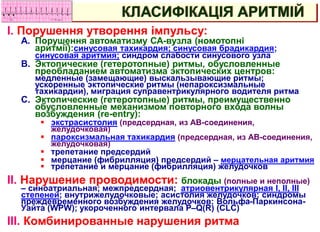 I. Порушення утворення імпульсу:
A. Порушення автоматизму СА-вузла (номотопні
аритмії):синусовая тахикардия; синусовая брадикардия;
синусовая аритмия; синдром слабости синусового узла
B. Эктопические (гетеротопные) ритмы, обусловленные
преобладанием автоматизма эктопических центров:
медленные (замещающие) выскальзывающие ритмы;
ускоренные эктопические ритмы (непароксизмальные
тахикардии), миграция суправентрикулярного водителя ритма
C. Эктопические (гетеротопные) ритмы, преимущественно
обусловленные механизмом повторного входа волны
возбуждения (re-entry):
 экстрасистолия (предсердная, из АВ-соединения,
желудочковая)
 пароксизмальная тахикардия (предсердная, из АВ-соединения,
желудочковая)
 трепетание предсердий
 мерцание (фибрилляция) предсердий – мерцательная аритмия
 трепетание и мерцание (фибрилляция) желудочков
II. Нарушение проводимости: блокады (полные и неполные)
– синоатриальная; межпредсердная; атриовентрикулярная I, II, III
степеней; внутрижелудочковые; асистолия желудочков; синдромы
преждевременного возбуждения желудочков: Вольфа-Паркинсона-
Уайта (WPW); укороченного интервала P–Q(R) (CLC)
III. Комбинированные нарушения ритма
КЛАСИФІКАЦІЯ АРИТМІЙ
 