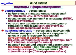 АРИТМИИ
подходы к фармакотерапии:
этиотропные – устранение:
 нейрогенных и эндокринных нарушений
(угнетающие ЦНС, антитиреоидные)
 воспалительных явлений в миокарде (НПВС,
глюкокортикоиды)
 острого или хронического кислородного
голодания миокарда (ангиопротекторы,
коронарорасширяющие и др.)
патогенетические – устранение нарушений:
 обмена электролитов в фазах сердечного
цикла и сопутствующих изменений
автоматизма и возбудимости
(мембраностабилизирующие, блокаторы Са2+
и К+ каналов, препараты калия)
 нервной регуляции сердечной деятельности
(проводимости) – при тахиаритмиях (бета-
адреноблокаторы), брадиаритмиях (М-
холиноблокаторы, бета-адреномиметики)
 