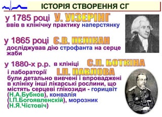 ввів в клінічну практику наперстянку
досліджував дію строфанта на серце
жаби
були детально вивчені і впроваджені
в клініку інші лікарські рослини, що
містять серцеві глікозиди - горицвіт
(Н.А.Бубнов), конвалія
(І.П.Богоявленскій), морозник
(Н.Я.Чістовіч)
ІСТОРІЯ СТВОРЕННЯ СГ
в клініці
і лабораторії
 