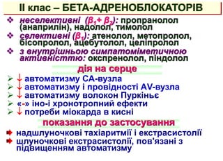 II клас – БЕТА-АДРЕНОБЛОКАТОРІВ
 неселективні (β1+ β2): пропранолол
(анаприлін), надолол, тимолол
 селективні (β1): атенолол, метопролол,
бісопролол, ацебутолол, целіпролол
 з внутрішньою симпатоміметичною
активністтю: окспренолол, піндолол
дія на серце
показання до застосування
надшлуночкові тахіаритмії і екстрасистолії
шлуночкові екстрасистолії, пов'язані з
підвищенням автоматизму
  автоматизму СА-вузла
  автоматизму і провідності АV-вузла
  автоматизму волокон Пуркіньє
 «-» іно-і хронотропний ефекти
  потреби міокарда в кисні
 