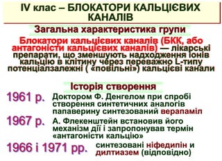 IV клас – БЛОКАТОРИ КАЛЬЦІЄВИХ
КАНАЛІВ
Загальна характеристика групи
Блокатори кальцієвих каналів (БКК, або
антагоністи кальцієвих каналів) — лікарські
препарати, що зменшують надходження іонів
кальцію в клітину через переважно L-типу
потенціалзалежні ( «повільні») кальцієві канали
Історія створення
Доктором Ф. Денгелом при спробі
створення синтетичних аналогів
папаверину синтезований верапаміл
А. Флекенштейн встановив його
механізм дії і запропонував термін
«антагоністи кальцію»
синтезовані ніфедипін и
дилтиазем (відповідно)
 