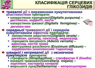КЛАСИФІКАЦІЯ СЕРЦЕВИХ
ГЛІКОЗИДІВ
тривалої дії з вираженими кумулятивними
властивостями препарати:
 наперстянки пурпурової(Digitalis purpurea) –
дигітоксин, кордигіт, листя
 наперстянки іржавої (Digitalis ferniginea) –
дигален-нео
середньої тривалості дії і середнім
кумулятивним ефектом препарати:
 наперстянки шерстистої(Digitalis lanata) –
дигоксин, целанід, лантозид, медилазид
 горицвета весняного (Adonis vernalis) –
адонізид, настій трави
 желтушника розсіяного (Erysimum diffusum) –
кардіовален (комплексний: +адонізид)
швидкої і нетривалої дії з незначною
кумуляцією препарати:
 строфанта (Strophanthus) – строфантин К (Комбе)
 конвалії травневої(Convallaria majalis) –
корглікон, настоянка конвалії
 морського лука(Seillamarina) – мепросциларин
 
