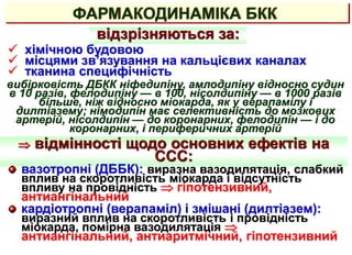 ФАРМАКОДИНАМІКА БКК
 хімічною будовою
 місцями зв’язування на кальцієвих каналах
 тканина специфічність
відзрізняються за:
вибірковість ДБКК ніфедипіну, амлодипіну відносно судин
в 10 разів, фелодипіну — в 100, нісолдипіну — в 1000 разів
більше, ніж відносно міокарда, як у верапамілу і
дилтіазему; німодипін має селективність до мозкових
артерій, нісолдипін — до коронарних, фелодипін — і до
коронарних, і периферичних артерій
 відмінності щодо основних ефектів на
ССС:
вазотропні (ДББК): виразна вазодилятація, слабкий
вплив на скоротливість міокарда і відсутність
впливу на провідність  гіпотензивний,
антиангінальний
кардіотропні (верапаміл) і змішані (дилтіазем):
виразний вплив на скоротливість і провідність
міокарда, помірна вазодилятація 
антиангінальний, антиаритмічний, гіпотензивний
 