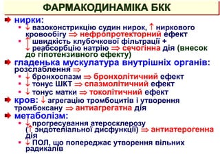 ФАРМАКОДИНАМІКА БКК
нирки:
  вазоконстрикцію судин нирок,  ниркового
кровообігу  нефропротекторний ефект
  швидкість клубочкової фільтрації +
 реабсорбцію натрію  сечогінна дія (внесок
до гіпотензивного ефекту)
гладенька мускулатура внутрішніх органів:
розслаблення 
  бронхоспазм  бронхолітичний ефект
  тонус ШКТ  спазмолітичний ефект
  тонус матки  токолітичний ефект
кров:  агрегацію тромбоцитів і утворення
тромбоксану  антиагрегатна дія
метаболізм:
  прогресування атеросклерозу
( эндотеліальної дисфункції)  антиатерогенна
дія
  ПОЛ, що попереджає утворення вільних
радикалів
 