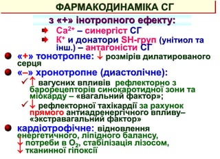 ФАРМАКОДИНАМІКА СГ
з «+» інотропного ефекту:
Са2+ – синергіст СГ
К+ и донатори SH-груп (унітиол та
інш.) – антагоністи СГ
«+» тонотропне:  розмірів дилатированого
серця
«–» хронотропне (диастолічне):
 вагусних впливів рефлекторно з
барорецепторів синокаротидної зони та
міокарду – «вагальний фактор»;
 рефлекторної тахікардії за рахунок
прямого антиадренергічного впливу–
«экстравагальний фактор»
кардіотрофічне: відновлення
енергетичного, ліпідного балансу,
 потреби в О2, стабілізація лізосом,
 тканинної гіпоксії
 