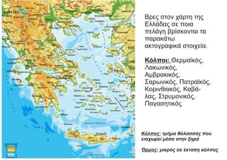 Βρες στον χάρτη της
Ελλάδας σε ποια
πελάγη βρίσκονται τα
παρακάτω
ακτογραφικά στοιχεία.
Κόλποι: Θερμαϊκός,
Λακωνικός,
Αμβρακικός,
Σαρωνικός, Πατραϊκός,
Κορινθιακός, Καβά-
λας, Στρυμονικός,
Παγασητικός
Κόλπος: τμήμα θάλασσας που
εισχωρεί μέσα στην ξηρά
Όρμος: μικρός σε έκταση κόλπος
 