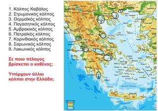 1. Κόλπος Καβάλας
2. Στρυμονικός κόλπος
3. Θερμαϊκός κόλπος
4. Παγασητικός κόλπος
5. Αμβρακικός κόλπος
6. Πατραϊκός κόλπος
7. Κορινθιακός κόλπος
8. Σαρωνικός κόλπος
9. Λακωνικός κόλπος
Σε ποιο πέλαγος
βρίσκεται ο καθένας;
Υπάρχουν άλλοι
κόλποι στην Ελλάδα;
1
2
3
4
5
6 7
8
9
 