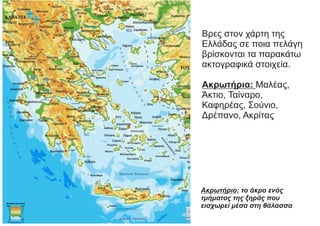 Βρες στον χάρτη της
Ελλάδας σε ποια πελάγη
βρίσκονται τα παρακάτω
ακτογραφικά στοιχεία.
Ακρωτήρια: Μαλέας,
Άκτιο, Ταίναρο,
Καφηρέας, Σούνιο,
Δρέπανο, Ακρίτας
Ακρωτήριο: το άκρο ενός
τμήματος της ξηράς που
εισχωρεί μέσα στη θάλασσα
 