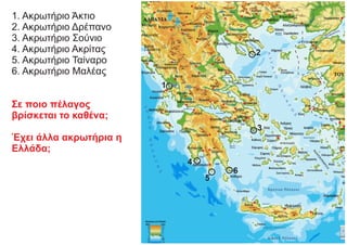 1. Ακρωτήριο Άκτιο
2. Ακρωτήριο Δρέπανο
3. Ακρωτήριο Σούνιο
4. Ακρωτήριο Ακρίτας
5. Ακρωτήριο Ταίναρο
6. Ακρωτήριο Μαλέας
Σε ποιο πέλαγος
βρίσκεται το καθένα;
Έχει άλλα ακρωτήρια η
Ελλάδα;
1
2
3
4
5
6
 
