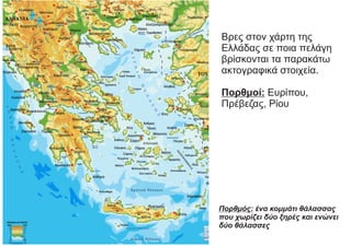 Βρες στον χάρτη της
Ελλάδας σε ποια πελάγη
βρίσκονται τα παρακάτω
ακτογραφικά στοιχεία.
Πορθμοί: Ευρίπου,
Πρέβεζας, Ρίου
Πορθμός: ένα κομμάτι θάλασσας
που χωρίζει δύο ξηρές και ενώνει
δύο θάλασσες
 