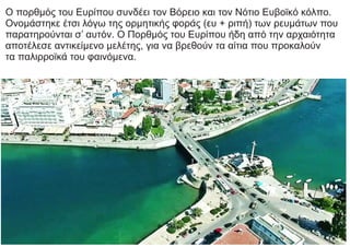 Ο πορθμός του Ευρίπου συνδέει τον Βόρειο και τον Νότιο Ευβοϊκό κόλπο.
Ονομάστηκε έτσι λόγω της ορμητικής φοράς (ευ + ριπή) των ρευμάτων που
παρατηρούνται σ’ αυτόν. Ο Πορθμός του Ευρίπου ήδη από την αρχαιότητα
αποτέλεσε αντικείμενο μελέτης, για να βρεθούν τα αίτια που προκαλούν
τα παλιρροϊκά του φαινόμενα.
 
