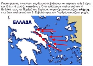 Παρατηρώντας την κίνηση της θάλασσας βλέπουμε ότι περίπου κάθε 6 ώρες
και 15 λεπτά αλλάζει κατεύθυνση. Όταν η θάλασσα κινείται από τον Ν.
Ευβοϊκό προς τον Πορθμό του Ευρίπου, το φαινόμενο ονομάζεται πλήμμη,
ενώ όταν κινείται από τον Β. Ευβοϊκό προς τον Πορθμό, ονομάζεται ρηχία.
 