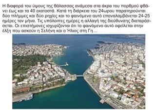 Η διαφορά του ύψους της θάλασσας ανάμεσα στα άκρα του πορθμού φθά-
νει έως και τα 40 εκατοστά. Κατά τη διάρκεια του 24ωρου παρατηρούνται
δύο πλήμμες και δύο ρηχίες και το φαινόμενο αυτό επαναλαμβάνεται 24-25
ημέρες τον μήνα. Τις υπόλοιπες ημέρες η αλλαγή της διεύθυνσης διαταράσ-
σεται. Οι επιστήμονες ισχυρίζονται ότι το φαινόμενο αυτό οφείλεται στην
έλξη που ασκούν η Σελήνη και ο Ήλιος στη Γη…
 