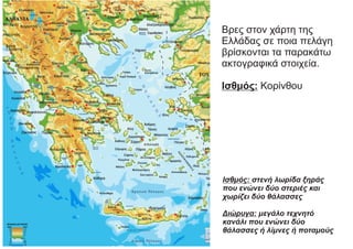Βρες στον χάρτη της
Ελλάδας σε ποια πελάγη
βρίσκονται τα παρακάτω
ακτογραφικά στοιχεία.
Ισθμός: Κορίνθου
Ισθμός: στενή λωρίδα ξηράς
που ενώνει δύο στεριές και
χωρίζει δύο θάλασσες
Διώρυγα: μεγάλο τεχνητό
κανάλι που ενώνει δύο
θάλασσες ή λίμνες ή ποταμούς
 