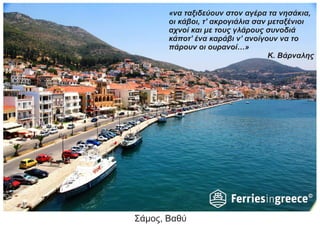 Σάμος, Βαθύ
«να ταξιδεύουν στον αγέρα τα νησάκια,
οι κάβοι, τ’ ακρογιάλια σαν μεταξένιοι
αχνοί και με τους γλάρους συνοδιά
κάποτ’ ένα καράβι ν’ ανοίγουν να το
πάρουν οι ουρανοί…»
Κ. Βάρναλης
 