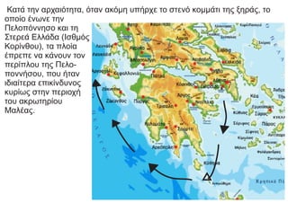 Κατά την αρχαιότητα, όταν ακόμη υπήρχε το στενό κομμάτι της ξηράς, το
οποίο ένωνε την
Πελοπόννησο και τη
Στερεά Ελλάδα (Ισθμός
Κορίνθου), τα πλοία
έπρεπε να κάνουν τον
περίπλου της Πελο-
ποννήσου, που ήταν
ιδιαίτερα επικίνδυνος
κυρίως στην περιοχή
του ακρωτηρίου
Μαλέας.
 