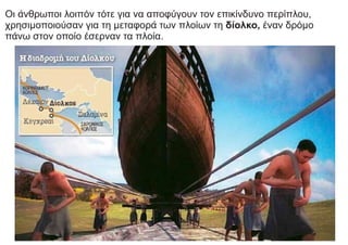 Οι άνθρωποι λοιπόν τότε για να αποφύγουν τον επικίνδυνο περίπλου,
χρησιμοποιούσαν για τη μεταφορά των πλοίων τη δίολκο, έναν δρόμο
πάνω στον οποίο έσερναν τα πλοία.
 