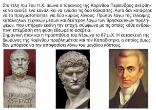 Στα τέλη του 7ου π.Χ. αιώνα ο τύραννος της Κορίνθου Περίανδρος σκέφθη-
κε να ανοίξει ένα κανάλι και να ενώσει τις δύο θάλασσες. Αυτό δεν κατάφερε
να το πραγματοποιήσει για δύο κυρίως λόγους. Πρώτον λόγω της έλλειψης
κατάλληλων τεχνικών μέσων και δεύτερον λόγω των θρησκευτικών προλή-
ψεων, που υπήρχαν εκείνη την εποχή, σύμφωνα με τις οποίες κάθε ανθρώ-
πινη επέμβαση στη φύση εθεωρείτο ασέβεια.
Σημαντική ήταν και η προσπάθεια του Νέρωνα το 67 μ.Χ. Η κατασκευή της
διώρυγας της Κορίνθου προβλημάτισε και τον Καποδίστρια, ο οποίος όμως
δεν μπόρεσε να την αποφασίσει λόγω του μεγάλου κόστους.
 