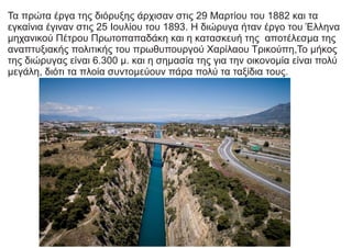 Τα πρώτα έργα της διόρυξης άρχισαν στις 29 Μαρτίου του 1882 και τα
εγκαίνια έγιναν στις 25 Ιουλίου του 1893. Η διώρυγα ήταν έργο του Έλληνα
μηχανικού Πέτρου Πρωτοπαπαδάκη και η κατασκευή της αποτέλεσμα της
αναπτυξιακής πολιτικής του πρωθυπουργού Χαρίλαου Τρικούπη,Το μήκος
της διώρυγας είναι 6.300 μ. και η σημασία της για την οικονομία είναι πολύ
μεγάλη, διότι τα πλοία συντομεύουν πάρα πολύ τα ταξίδια τους.
 