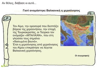 Aν θέλεις, διάβασε κι αυτό...
Γιατί ονομάστηκε Βαλκανική η χερσόνησος
Τον Αίμο, την οροσειρά που δεσπόζει
βόρεια της χερσονήσου, την εποχή
της Τουρκοκρατίας, οι Τούρκοι τον
ονόμαζαν «ΜΠΑΛΚΑΝ», που στη
γλώσσα τους σημαίνει
«δασωμένο βουνό».
Έτσι η χερσόνησος από χερσόνησος
του Αίμου επικράτησε να λέγεται
Βαλκανική χερσόνησος.
Οι συγγραφείς
 