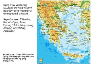 Βρες στον χάρτη της
Ελλάδας σε ποια πελάγη
βρίσκονται τα παρακάτω
ακτογραφικά στοιχεία.
Χερσόνησοι: Σιθωνίας,
Κασσάνδρας, Αγίου
Όρους ή Άθω, Μαγνησίας,
Αττικής, Αργολίδας,
Λακωνίας
Χερσόνησος: ένα μεγάλο κομμάτι
ξηράς που εισχωρεί στη θάλασσα
και βρέχεται από τις τρεις
πλευρές του
 