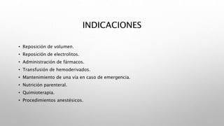 INDICACIONES
• Reposición de volumen.
• Reposición de electrolitos.
• Administración de fármacos.
• Transfusión de hemoderivados.
• Mantenimiento de una vía en caso de emergencia.
• Nutrición parenteral.
• Quimioterapia.
• Procedimientos anestésicos.
 