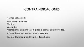 CONTRAINDICACIONES
• Evitar venas con:
Punciones recientes.
Flebitis.
Vasculitis.
Alteraciones anatómicas, rigidez o demasiada movilidad.
• Evitar áreas anatómicas que presenten:
Edema. Quemaduras. Celulitis. Trombosis.
 