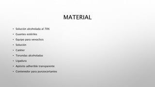 MATERIAL
• Solución alcoholada al 70%
• Guantes estériles
• Equipo para venoclisis
• Solución
• Catéter
• Torundas alcoholadas
• Ligadura
• Apósito adherible transparente
• Contenedor para punzocortantes
 